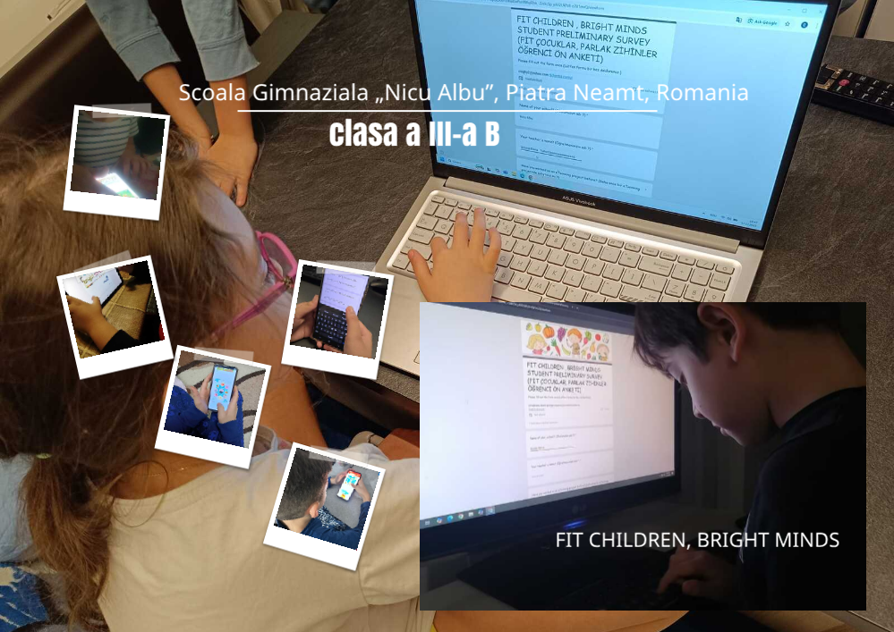 Colaj de fotografii realizat peste imaginea unei săli de clasă, care surprinde elevi implicați în activități digitale folosind laptopuri, tablete și telefoane mobile pentru a completa un chestionar online despre stilul de viață sănătos, imaginea conținând cadre de aproape cu mâinile elevilor pe tastatură sau ecran, precum și un ecran mare pe care este afișat formularul proiectului, evidențiind participarea activă și utilizarea tehnologiei în procesul educațional, în partea de sus, scris cu alb, este textul „Scoala Gimnaziala „Nicu Albu” Piatra Neamt, Romania - clasa a III-a B”, iar în partea dreapta, scris cu alb, este textul, în limba engleză, „FIT CHILDREN, BRIGHT MINDS” (COPII ÎN FORMĂ, MINȚI STRĂLUCITOARE)