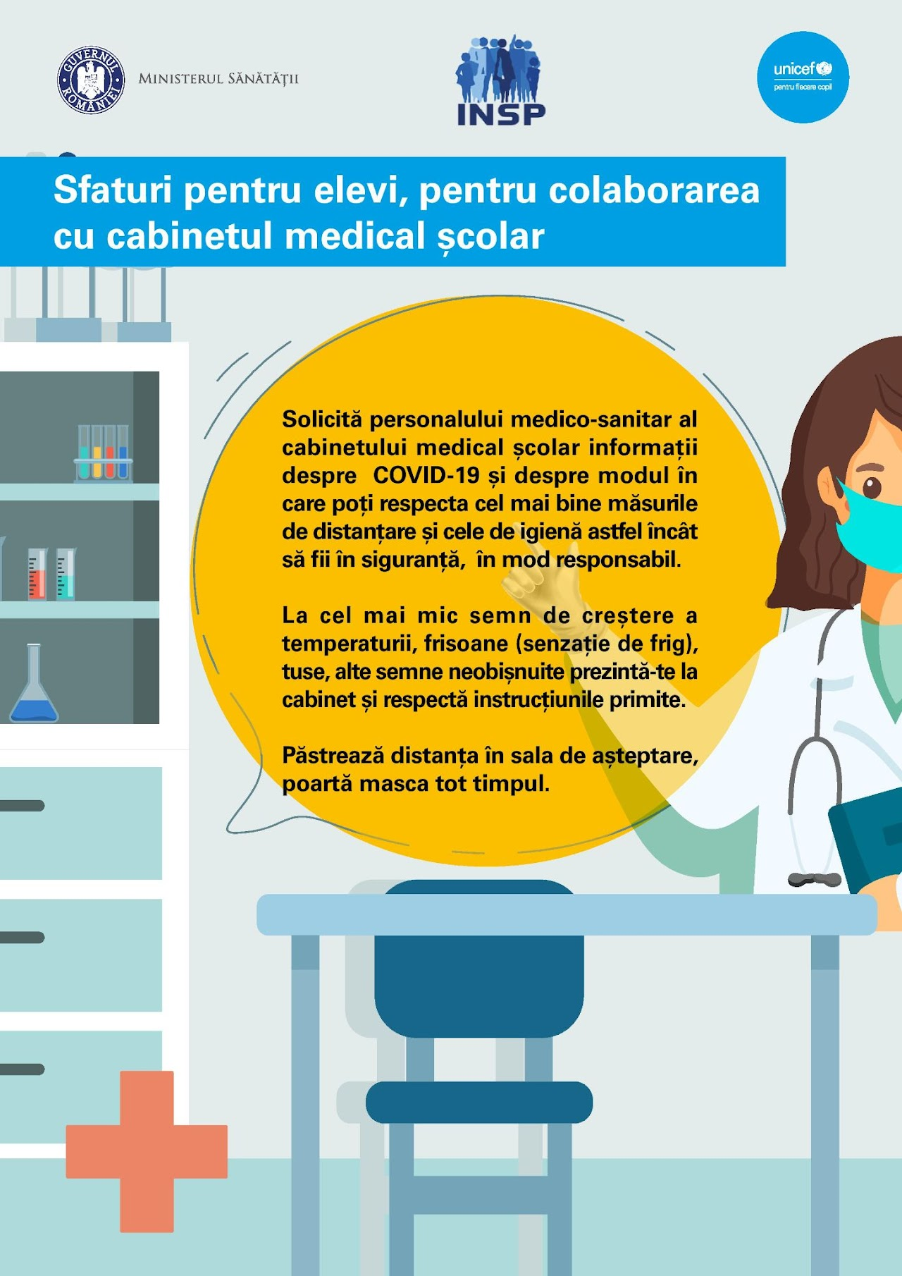 Afiș înformativ cu sfaturi pentru elevi despre colaborarea cu cabinetul medical școlar în contextul măsurilor de prevenire a răspândirii COVID-19, cuprinzând recomandări privind solicitarea de informații de la personalul medical despre măsurile de siguranță și igienă, respectarea distanțării și purtarea măștii, fiind subliniată importanța respectării instrucțiunilor primite de la cabinet, mai ales în caz de simptome precum febră sau frisoane, desenul incluzând un medic cu mască medicală de protecție, pregătit să ajute un elev într-un cabinet școlar, cu un birou și echipamente medicale în fundal, iar în partea de sus se află siglele Ministerului Sănătății, INSP și UNICEF